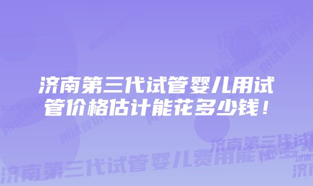 济南第三代试管婴儿用试管价格估计能花多少钱！