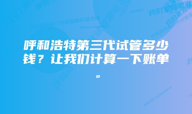 呼和浩特第三代试管多少钱？让我们计算一下账单。