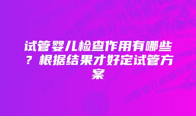 试管婴儿检查作用有哪些？根据结果才好定试管方案