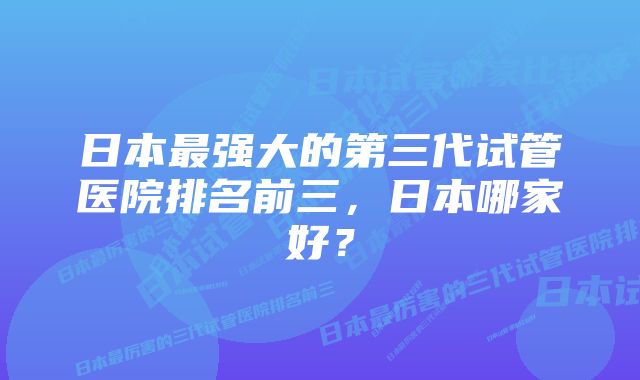 日本最强大的第三代试管医院排名前三，日本哪家好？