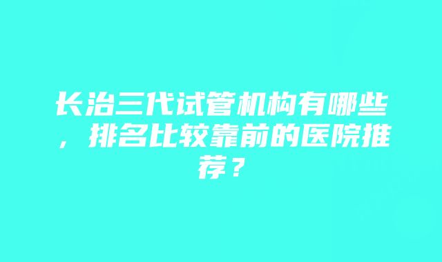 长治三代试管机构有哪些，排名比较靠前的医院推荐？