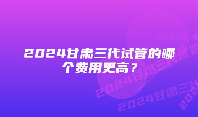 2024甘肃三代试管的哪个费用更高？