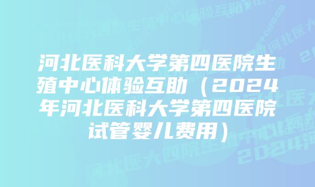 河北医科大学第四医院生殖中心体验互助（2024年河北医科大学第四医院试管婴儿费用）