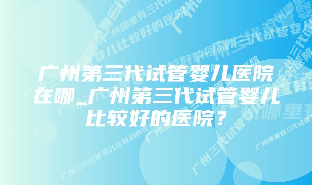 广州第三代试管婴儿医院在哪_广州第三代试管婴儿比较好的医院？