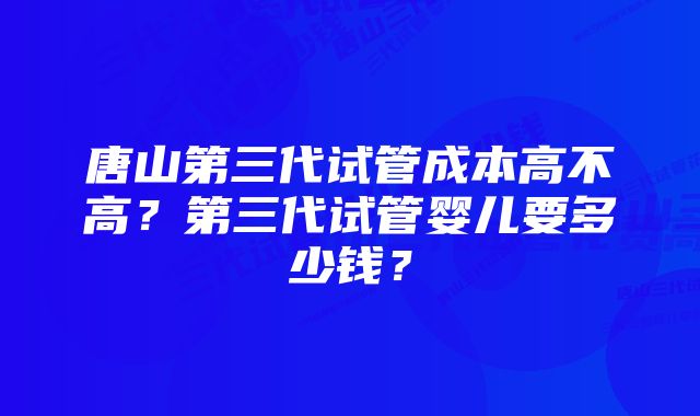 唐山第三代试管成本高不高？第三代试管婴儿要多少钱？