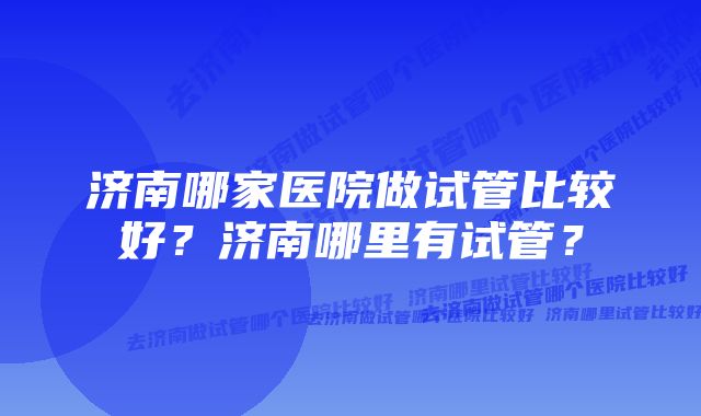 济南哪家医院做试管比较好？济南哪里有试管？