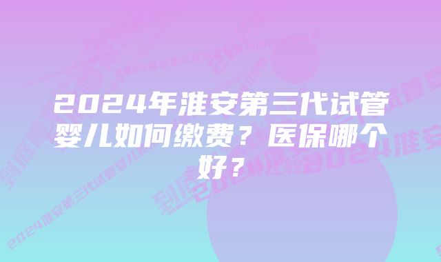 2024年淮安第三代试管婴儿如何缴费？医保哪个好？