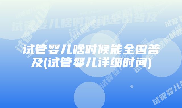 试管婴儿啥时候能全国普及(试管婴儿详细时间)