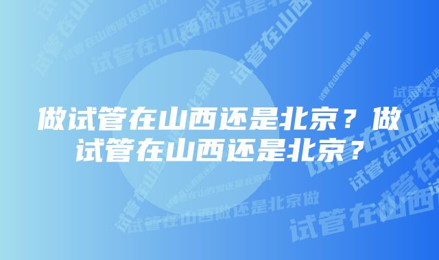 做试管在山西还是北京？做试管在山西还是北京？