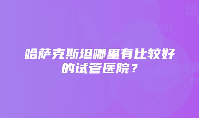 哈萨克斯坦哪里有比较好的试管医院？