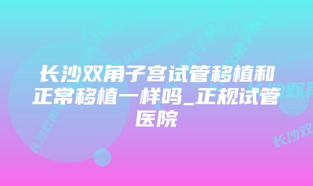 长沙双角子宫试管移植和正常移植一样吗_正规试管医院