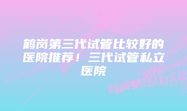 鹤岗第三代试管比较好的医院推荐！三代试管私立医院