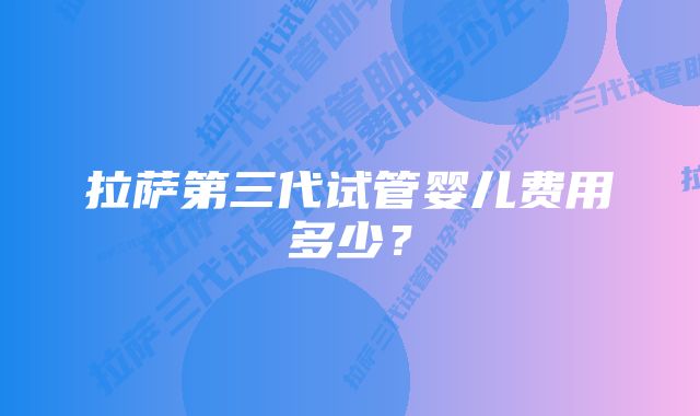 拉萨第三代试管婴儿费用多少？