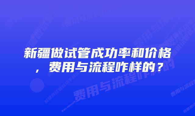 新疆做试管成功率和价格，费用与流程咋样的？