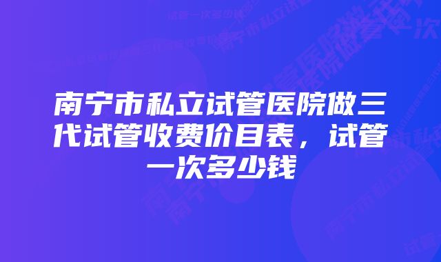 南宁市私立试管医院做三代试管收费价目表，试管一次多少钱