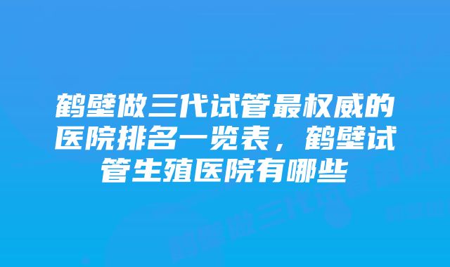 鹤壁做三代试管最权威的医院排名一览表，鹤壁试管生殖医院有哪些