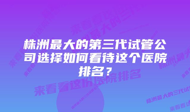 株洲最大的第三代试管公司选择如何看待这个医院排名？