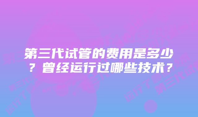 第三代试管的费用是多少？曾经运行过哪些技术？