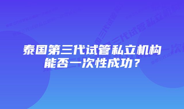 泰国第三代试管私立机构能否一次性成功？