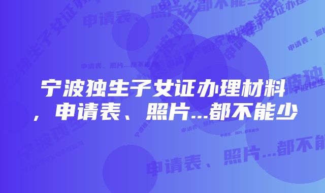 宁波独生子女证办理材料，申请表、照片...都不能少