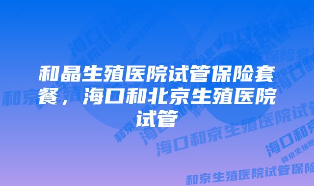 和晶生殖医院试管保险套餐，海口和北京生殖医院试管