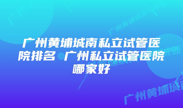 广州黄埔城南私立试管医院排名 广州私立试管医院哪家好