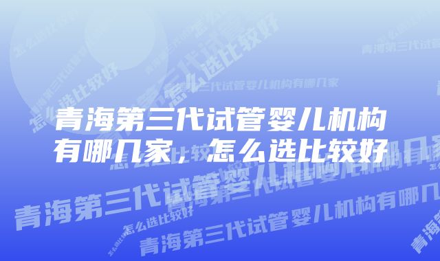 青海第三代试管婴儿机构有哪几家，怎么选比较好