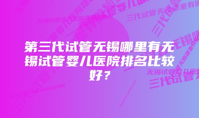 第三代试管无锡哪里有无锡试管婴儿医院排名比较好？