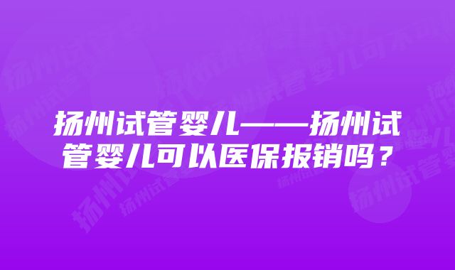 扬州试管婴儿——扬州试管婴儿可以医保报销吗？