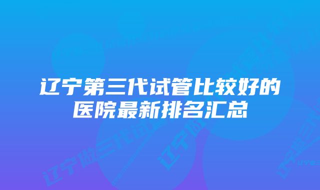 辽宁第三代试管比较好的医院最新排名汇总