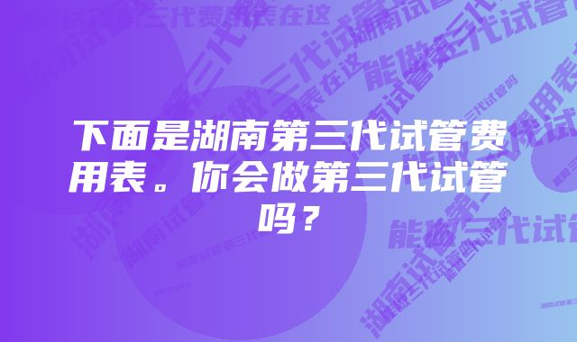 下面是湖南第三代试管费用表。你会做第三代试管吗？