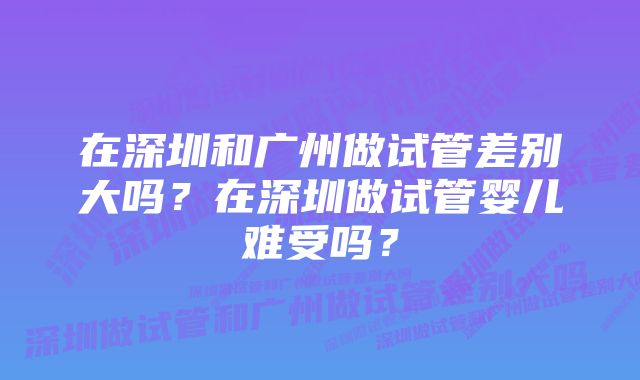 在深圳和广州做试管差别大吗？在深圳做试管婴儿难受吗？