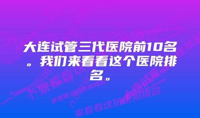 大连试管三代医院前10名。我们来看看这个医院排名。