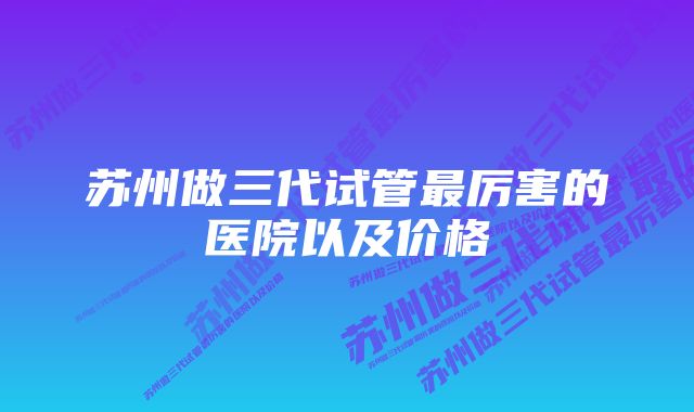 苏州做三代试管最厉害的医院以及价格