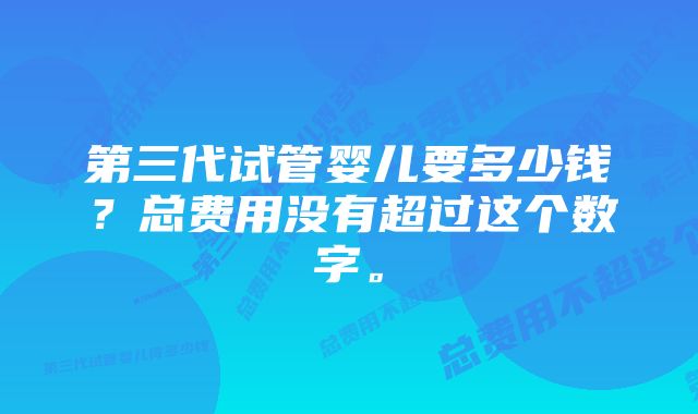 第三代试管婴儿要多少钱？总费用没有超过这个数字。