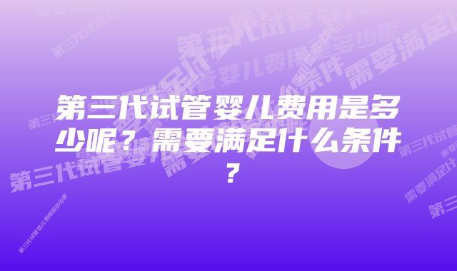 第三代试管婴儿费用是多少呢？需要满足什么条件？