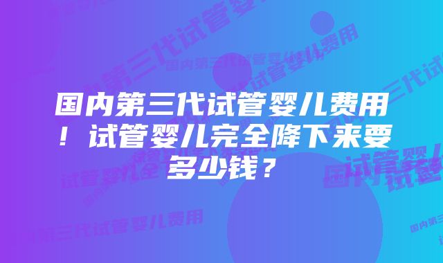 国内第三代试管婴儿费用！试管婴儿完全降下来要多少钱？