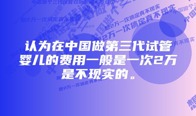 认为在中国做第三代试管婴儿的费用一般是一次2万是不现实的。