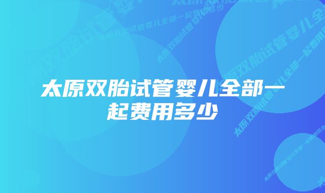 太原双胎试管婴儿全部一起费用多少