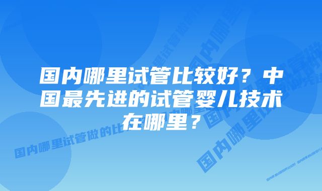 国内哪里试管比较好？中国最先进的试管婴儿技术在哪里？