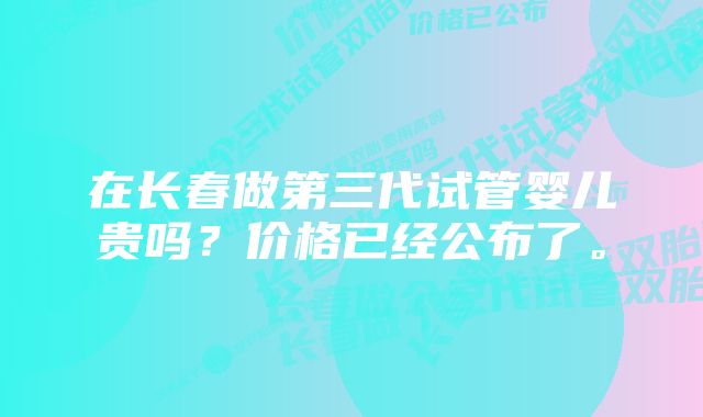 在长春做第三代试管婴儿贵吗？价格已经公布了。