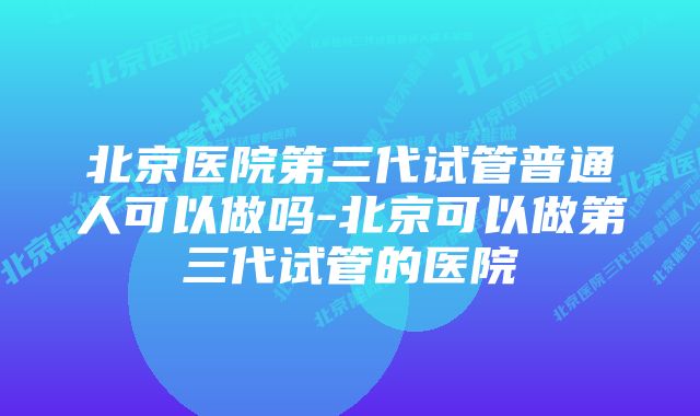 北京医院第三代试管普通人可以做吗-北京可以做第三代试管的医院