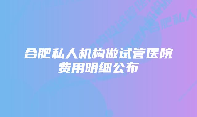 合肥私人机构做试管医院费用明细公布