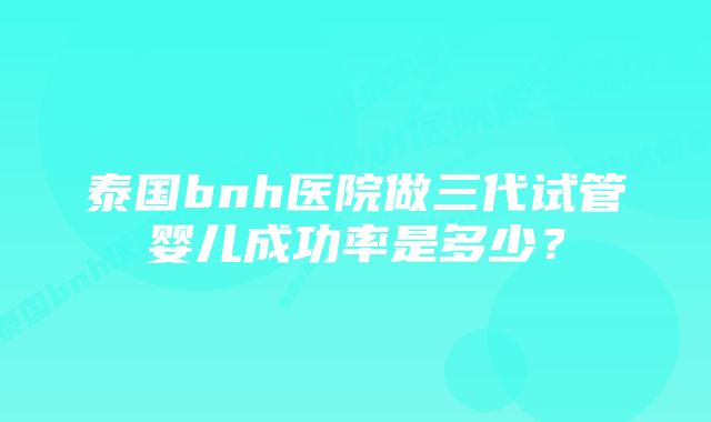 泰国bnh医院做三代试管婴儿成功率是多少？