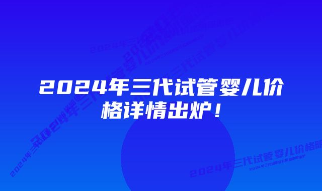 2024年三代试管婴儿价格详情出炉！