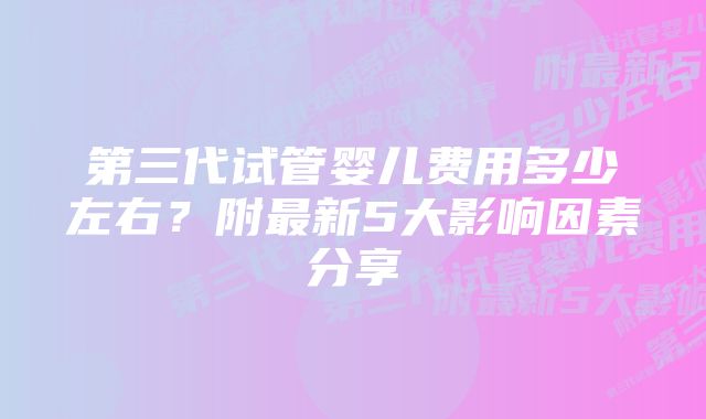 第三代试管婴儿费用多少左右？附最新5大影响因素分享