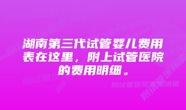 湖南第三代试管婴儿费用表在这里，附上试管医院的费用明细。