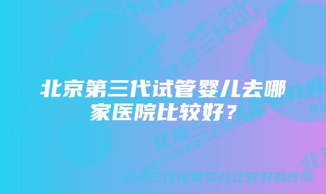 北京第三代试管婴儿去哪家医院比较好？