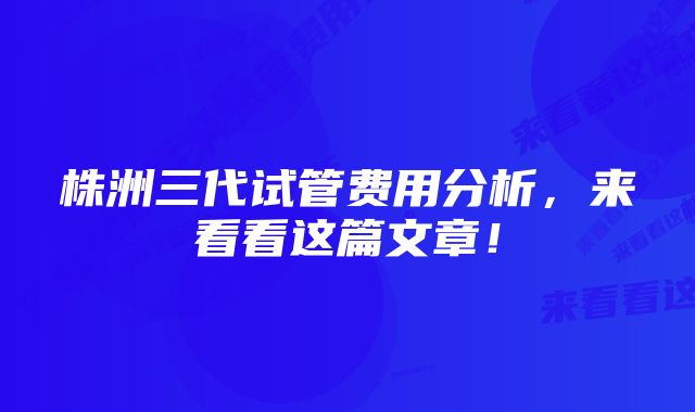 株洲三代试管费用分析，来看看这篇文章！