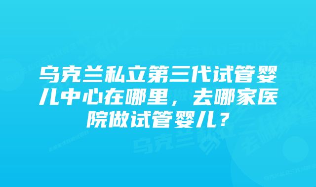 乌克兰私立第三代试管婴儿中心在哪里，去哪家医院做试管婴儿？